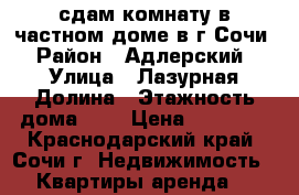 сдам комнату в частном доме в г.Сочи › Район ­ Адлерский › Улица ­ Лазурная Долина › Этажность дома ­ 3 › Цена ­ 15 000 - Краснодарский край, Сочи г. Недвижимость » Квартиры аренда   